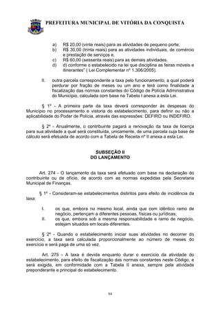 PREFEITURA MUNICIPAL DE VITÓRIA DA CONQUISTA
84
a) R$ 20,00 (vinte reais) para as atividades de pequeno porte;
b) R$ 30,00 (trinta reais) para as atividades individuais, de comércio
e prestação de serviços e,
c) R$ 60,00 (sessenta reais) para as demais atividades.
d) d) conforme o estabelecido na lei que disciplina as feiras móveis e
itinerantes” ( Lei Complementar nº 1.306/2005).
II. outra parcela correspondente a taxa pelo funcionamento, a qual poderá
perdurar por fração de meses ou um ano e terá como finalidade a
fiscalização das normas constantes do Código de Polícia Administrativa
do Município, calculada com base na Tabela I anexa a esta Lei.
§ 1º - A primeira parte da taxa deverá corresponder às despesas do
Município no processamento e vistoria do estabelecimento, para definir ou não a
aplicabilidade do Poder de Polícia, através das expressões: DEFIRO ou INDEFIRO.
§ 2º - Anualmente, o contribuinte pagará a renovação da taxa de licença
para sua atividade a qual será constituída, unicamente, de uma parcela cuja base de
cálculo será efetuada de acordo com a Tabela de Receita nº II anexa a esta Lei.
SUBSEÇÃO II
DO LANÇAMENTO
Art. 274 - O lançamento da taxa será efetuado com base na declaração do
contribuinte ou de ofício, de acordo com as normas expedidas pela Secretaria
Municipal de Finanças.
§ 1º - Consideram-se estabelecimentos distintos para efeito de incidência da
taxa:
I. os que, embora no mesmo local, ainda que com idêntico ramo de
negócio, pertençam a diferentes pessoas, físicas ou jurídicas;
II. os que, embora sob a mesma responsabilidade e ramo de negócio,
estejam situados em locais diferentes.
§ 2º - Quando o estabelecimento iniciar suas atividades no decorrer do
exercício, a taxa será calculada proporcionalmente ao número de meses do
exercício e será paga de uma só vez.
Art. 275 - A taxa é devida enquanto durar o exercício da atividade do
estabelecimento, para efeito de fiscalização das normas constantes neste Código, e
será exigida, em conformidade com a Tabela II anexa, sempre pela atividade
preponderante e principal do estabelecimento.
 