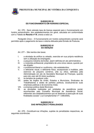 PREFEITURA MUNICIPAL DE VITÓRIA DA CONQUISTA
85
SUBSEÇÃO III
DO FUNCIONAMENTO EM HORÁRIO ESPECIAL
Art. 276 - Será cobrada taxa de licença especial para o funcionamento em
horário extraordinário, dos estabelecimentos em geral, calculada em conformidade
com a Tabela de Receita nº III, anexa a esta Lei.
Parágrafo Único – O funcionamento em horário extraordinário somente será
permitido após o pagamento da taxa e vistoria efetuada pela Divisão de Posturas.
SUBSEÇÃO IV
DA ISENÇÃO
Art. 277 - São isentos das taxas:
I. a atividade de artífice ou artesão, exercida em sua própria residência
sem a utilização de empregado;
II. a pequena indústria domiciliar, assim definida em ato administrativo;
III. o motorista profissional, proprietário de uma única viatura, quando por
ele dirigido;
IV. o profissional liberal e o autônomo, não estabelecidos;
V. o deficiente visual, o deficiente físico, excepcionais e inválidos, pelo
exercício de pequeno comércio, arte ou oficio, definidos pela
Administração em ato do Secretário Municipal de Finanças, quando
para isto usar até 02 (dois) auxiliares;
VI. os templos de qualquer culto;
VII. sedes de órgãos da União, Estados e Municípios, Sindicatos de
Trabalhadores e sedes de partidos políticos, excetuando-se suas
empresas públicas e de economia mista;
VIII. a empresa pública deste Município.
IX. as atividades realizadas por entidades de assistência social,
reconhecidas pelo Conselho Municipal de Assistência Social,
referentes aos estabelecimentos que se destinem à execução de suas
finalidades sociais” ( Lei Complementar nº 1.306/2005).
SUBSEÇÃO V
DAS INFRAÇÕES E PENALIDADES
Art. 278 - Constituem-se infrações, sujeitas às penalidades respectivas, as
seguintes ocorrências:
 