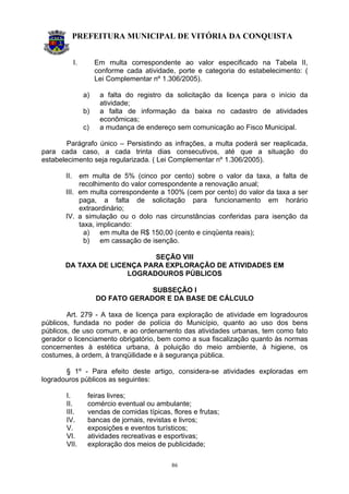 PREFEITURA MUNICIPAL DE VITÓRIA DA CONQUISTA
86
I. Em multa correspondente ao valor especificado na Tabela II,
conforme cada atividade, porte e categoria do estabelecimento: (
Lei Complementar nº 1.306/2005).
a) a falta do registro da solicitação da licença para o início da
atividade;
b) a falta de informação da baixa no cadastro de atividades
econômicas;
c) a mudança de endereço sem comunicação ao Fisco Municipal.
Parágrafo único – Persistindo as infrações, a multa poderá ser reaplicada,
para cada caso, a cada trinta dias consecutivos, até que a situação do
estabelecimento seja regularizada. ( Lei Complementar nº 1.306/2005).
II. em multa de 5% (cinco por cento) sobre o valor da taxa, a falta de
recolhimento do valor correspondente a renovação anual;
III. em multa correspondente a 100% (cem por cento) do valor da taxa a ser
paga, a falta de solicitação para funcionamento em horário
extraordinário;
IV. a simulação ou o dolo nas circunstâncias conferidas para isenção da
taxa, implicando:
a) em multa de R$ 150,00 (cento e cinqüenta reais);
b) em cassação de isenção.
SEÇÃO VIII
DA TAXA DE LICENÇA PARA EXPLORAÇÃO DE ATIVIDADES EM
LOGRADOUROS PÚBLICOS
SUBSEÇÃO I
DO FATO GERADOR E DA BASE DE CÁLCULO
Art. 279 - A taxa de licença para exploração de atividade em logradouros
públicos, fundada no poder de polícia do Município, quanto ao uso dos bens
públicos, de uso comum, e ao ordenamento das atividades urbanas, tem como fato
gerador o licenciamento obrigatório, bem como a sua fiscalização quanto às normas
concernentes à estética urbana, à poluição do meio ambiente, à higiene, os
costumes, à ordem, à tranqüilidade e à segurança pública.
§ 1º - Para efeito deste artigo, considera-se atividades exploradas em
logradouros públicos as seguintes:
I. feiras livres;
II. comércio eventual ou ambulante;
III. vendas de comidas típicas, flores e frutas;
IV. bancas de jornais, revistas e livros;
V. exposições e eventos turísticos;
VI. atividades recreativas e esportivas;
VII. exploração dos meios de publicidade;
 