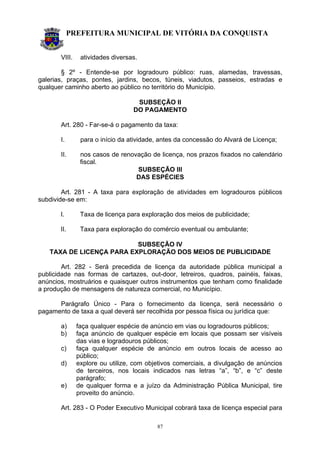 PREFEITURA MUNICIPAL DE VITÓRIA DA CONQUISTA
87
VIII. atividades diversas.
§ 2º - Entende-se por logradouro público: ruas, alamedas, travessas,
galerias, praças, pontes, jardins, becos, túneis, viadutos, passeios, estradas e
qualquer caminho aberto ao público no território do Município.
SUBSEÇÃO II
DO PAGAMENTO
Art. 280 - Far-se-á o pagamento da taxa:
I. para o início da atividade, antes da concessão do Alvará de Licença;
II. nos casos de renovação de licença, nos prazos fixados no calendário
fiscal.
SUBSEÇÃO III
DAS ESPÉCIES
Art. 281 - A taxa para exploração de atividades em logradouros públicos
subdivide-se em:
I. Taxa de licença para exploração dos meios de publicidade;
II. Taxa para exploração do comércio eventual ou ambulante;
SUBSEÇÃO IV
TAXA DE LICENÇA PARA EXPLORAÇÃO DOS MEIOS DE PUBLICIDADE
Art. 282 - Será precedida de licença da autoridade pública municipal a
publicidade nas formas de cartazes, out-door, letreiros, quadros, painéis, faixas,
anúncios, mostruários e quaisquer outros instrumentos que tenham como finalidade
a produção de mensagens de natureza comercial, no Município.
Parágrafo Único - Para o fornecimento da licença, será necessário o
pagamento de taxa a qual deverá ser recolhida por pessoa física ou jurídica que:
a) faça qualquer espécie de anúncio em vias ou logradouros públicos;
b) faça anúncio de qualquer espécie em locais que possam ser visíveis
das vias e logradouros públicos;
c) faça qualquer espécie de anúncio em outros locais de acesso ao
público;
d) explore ou utilize, com objetivos comerciais, a divulgação de anúncios
de terceiros, nos locais indicados nas letras “a”, “b”, e “c” deste
parágrafo;
e) de qualquer forma e a juízo da Administração Pública Municipal, tire
proveito do anúncio.
Art. 283 - O Poder Executivo Municipal cobrará taxa de licença especial para
 