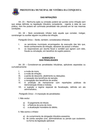 PREFEITURA MUNICIPAL DE VITÓRIA DA CONQUISTA
8
DAS INFRAÇÕES
Art. 23 – Nenhuma ação ou omissão poderá ser punida como infração sem
que esteja definida na legislação tributária competente, vigente à data de sua
prática, nem lhe poderá ser cominada penalidade não prevista em lei nas mesmas
condições.
Art. 24 - Será considerado infrator todo aquele que cometer, instigar,
constranger ou auxiliar alguém na prática da infração.
Parágrafo Único – Serão, também, considerados infratores:
I. os servidores municipais encarregados da execução das leis que,
tendo conhecimento da infração, deixarem de autuar o infrator;
II. os responsáveis por escrita fiscal e contábil que agirem com dolo,
fraude ou simulação, em benefício do sujeito passivo.
SUBSEÇÃO II
DAS PENALIDADES
Art. 25 – Consideram-se penalidades tributárias, aplicáveis separadas ou
cumulativamente:
I. a multa de mora;
II. a multa de infração;
III. a perda de desconto, abatimento ou deduções;
IV. a cassação dos benefícios de isenção;
V. a revogação dos benefícios de anistia;
VI. A proibição de transacionar com repartições públicas da
Administração Direta e Indireta;
VII. a sujeição a regime especial de fiscalização, definido em ato
administrativo.
Parágrafo Único – A imposição de penalidades:
I. Não exclui:
a) O pagamento do tributo;
b) a fluência de juros de mora;
c) a atualização monetária do débito.
II. Não exime o infrator:
a) do cumprimento de obrigação tributária acessória;
b) de outras sanções civis, administrativas ou penais que couberem,
na forma da legislação aplicável.
 