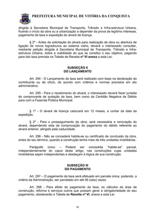 PREFEITURA MUNICIPAL DE VITÓRIA DA CONQUISTA
90
dirigida à Secretaria Municipal de Transporte, Trânsito e Infra-estrutura Urbana,
ficando o início da obra ou a urbanização a depender da prova de legítimo interesse,
pagamento da taxa e expedição do alvará de licença.
§ 2º - Antes da solicitação do alvará para realização de obra ou abertura de
ligação de novos logradouros ao sistema viário, deverá o interessado consultar,
mediante petição dirigida à Secretaria Municipal de Transporte, Trânsito e Infra-
estrutura Urbana, sobre a viabilidade do que se constitui o seu objetivo, pagando
para isto taxa prevista na Tabela de Receita nº VI anexa a esta Lei;
SUBSEÇÃO II
DO LANÇAMENTO
Art. 294 - O Lançamento da taxa será realizado com base na declaração do
contribuinte ou de ofício, de acordo com critérios e normas previstos em ato
administrativo.
Art. 295 - Para o recebimento do alvará, o interessado deverá fazer juntada
do comprovante de quitação da taxa, bem como da Certidão Negativa de Débito
para com a Fazenda Pública Municipal.
§ 1º - O alvará de licença caducará em 12 meses, a contar da data da
expedição.
§ 2º - Para o prosseguimento da obra, será necessária a renovação do
alvará, dependendo esta da comprovação do pagamento do débito referente ao
alvará anterior, atingido pela caducidade.
Art. 296 - Não se concederá habite-se ou certificado de conclusão da obra,
antes do seu término, quando a construção tenha mais de três unidades imobiliárias.
Parágrafo único – Poderá ser concedida “habite-se” parcial,
independentemente do caput deste artigo, nas construções cujas unidades
imobiliárias sejam independentes e obedeçam à lógica de sua construção.
SUBSEÇÃO III
DO PAGAMENTO
Art. 297 – O pagamento da taxa será efetuado em parcela única, podendo, a
critério da Administração, ser parcelado em até 06 (seis) vezes.
Art. 298 - Para efeito do pagamento da taxa, os cálculos da área de
construção, reforma e serviços outros que possam gerar a obrigatoriedade do seu
pagamento, obedecerão a Tabela de Receita nº VI, anexa a esta Lei.
 