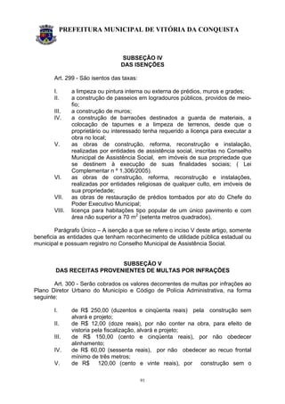 PREFEITURA MUNICIPAL DE VITÓRIA DA CONQUISTA
91
SUBSEÇÃO IV
DAS ISENÇÕES
Art. 299 - São isentos das taxas:
I. a limpeza ou pintura interna ou externa de prédios, muros e grades;
II. a construção de passeios em logradouros públicos, providos de meio-
fio;
III. a construção de muros;
IV. a construção de barracões destinados a guarda de materiais, a
colocação de tapumes e a limpeza de terrenos, desde que o
proprietário ou interessado tenha requerido a licença para executar a
obra no local;
V. as obras de construção, reforma, reconstrução e instalação,
realizadas por entidades de assistência social, inscritas no Conselho
Municipal de Assistência Social, em imóveis de sua propriedade que
se destinem à execução de suas finalidades sociais; ( Lei
Complementar n º 1.306/2005).
VI. as obras de construção, reforma, reconstrução e instalações,
realizadas por entidades religiosas de qualquer culto, em imóveis de
sua propriedade;
VII. as obras de restauração de prédios tombados por ato do Chefe do
Poder Executivo Municipal;
VIII. licença para habitações tipo popular de um único pavimento e com
área não superior a 70 m2
(setenta metros quadrados).
Parágrafo Único – A isenção a que se refere o inciso V deste artigo, somente
beneficia as entidades que tenham reconhecimento de utilidade pública estadual ou
municipal e possuam registro no Conselho Municipal de Assistência Social.
SUBSEÇÃO V
DAS RECEITAS PROVENIENTES DE MULTAS POR INFRAÇÕES
Art. 300 - Serão cobrados os valores decorrentes de multas por infrações ao
Plano Diretor Urbano do Município e Código de Polícia Administrativa, na forma
seguinte:
I. de R$ 250,00 (duzentos e cinqüenta reais) pela construção sem
alvará e projeto;
II. de R$ 12,00 (doze reais), por não conter na obra, para efeito de
vistoria pela fiscalização, alvará e projeto;
III. de R$ 150,00 (cento e cinqüenta reais), por não obedecer
alinhamento;
IV. de R$ 60,00 (sessenta reais), por não obedecer ao recuo frontal
mínimo de três metros;
V. de R$ 120,00 (cento e vinte reais), por construção sem o
 