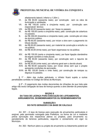 PREFEITURA MUNICIPAL DE VITÓRIA DA CONQUISTA
92
afastamento lateral ( inferior a 1,50m );
VI. de R$ 60,00 (sessenta reais), por construção sem os vãos de
iluminação e ventilação;
VII. de R$ 150,00 (cento e cinqüenta reais), por construção sem
responsável técnico;
VIII. de R$ 60,00 (sessenta reais), por fossa no passeio;
IX. de R$ 150,00 (cento e cinqüenta reais), pela construção de cobertura
no passeio;
X. de R$ 350,00 (trezentos e cinqüenta reais), pela construção em área
de domínio público;
XI. de R$ 60,00 (sessenta reais), por iniciar a obra sem o pagamento do
tributo devido;
XII. de R$ 60,00 (sessenta reais), por material de construção e entulho na
via pública;
XIII. de R$ 30,00 (trinta reais), por fazer argamassa na via pública;
XIV. de R$ 150,00 (cento e cinqüenta reais), por fazer ligação clandestina
de esgoto sanitário à rede pluvial;
XV. de R$ 60,00 (sessenta reais), por construção sem o tapume de
proteção;
XVI. de R$ 20,00 (vinte reais), por reforma geral sem o devido alvará;
XVII. de R$ 60,00 (sessenta reais), por iniciar obras sem que o projeto
apresente condições de aprovação,
XVIII. de R$ 120,00 (cento e vinte reais), por construção de rampas ou
degraus no passeio.
§ 1º - Além das multas aplicáveis, o infrator ficará sujeito a outras
penalidades contidas no Código de Obras do Município.
§ 2º - O pagamento das multas decorrentes de infrações de que trata este
artigo não exclui obrigação da taxa de licença quando a obra atender às prescrições
legais.
SEÇÃO X
DA TAXA DE LICENÇA PARA EXECUÇÃO DE LOTEAMENTOS,
ARRUAMENTOS, DESMEMBRAMENTOS OU REMEMBRAMENTOS
SUBSEÇÃO I
DO FATO GERADOR E DA BASE DE CÁLCULO
Art. 301 - A taxa de licença para execução de arruamentos particulares é
exigível, pela permissão outorgada pela Prefeitura, na forma da Lei e mediante
prévia aprovação dos respectivos planos ou projetos, para arruamento ou
parcelamento de terrenos particulares, segundo o zoneamento em vigor no
Município.
Art. 302 - Nenhum plano ou projeto de arruamento ou loteamento poderá ser
 