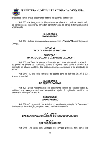 PREFEITURA MUNICIPAL DE VITÓRIA DA CONQUISTA
93
executado sem o prévio pagamento da taxa de que trata esta seção.
Art. 303 - A licença concedida constará de alvará, no qual se mencionarão
as obrigações do loteador ou arruador, com referência às obras de terraplanagem e
urbanização.
SUBSEÇÃO II
DO PAGAMENTO
Art. 304 - A taxa será cobrada de acordo com a Tabela VII que integra este
Código.
SEÇÃO XI
TAXA DE VIGILÂNCIA SANITÁRIA
SUBSEÇÃO I
DA FATO GERADOR E DA BASE DE CÁLCULO
Art. 305 - A Taxa de Vigilância Sanitária tem como fato gerador o exercício
do poder de polícia do Município, quanto à higiene, bem como a vistoria e a
liberação do alvará sanitário, dos estabelecimentos comerciais e de prestação de
serviço.
Art. 306 - A taxa será cobrada de acordo com as Tabelas XI, XII e XIII
anexas a esta Lei.
SUBSEÇÃO II
DO SUJEITO PASSIVO
Art. 307 - Serão responsáveis pelo pagamento da taxa as pessoas físicas ou
jurídicas que exerçam atividade econômica sujeita à vigilância sanitária da
Secretaria Municipal de Saúde.
SUBSEÇÃO III
DO PAGAMENTO
Art. 308 - O pagamento será efetuado, anualmente, através de Documento
Municipal de Arrecadação, no prazo fixado no calendário fiscal.
CAPÍTULO VI
DAS TAXAS PELA UTILIZAÇÃO DE SERVIÇOS PÚBLICOS
SEÇÃO I
DISPOSIÇÕES GERAIS
Art. 309 - As taxas pela utilização de serviços públicos, têm como fato
 