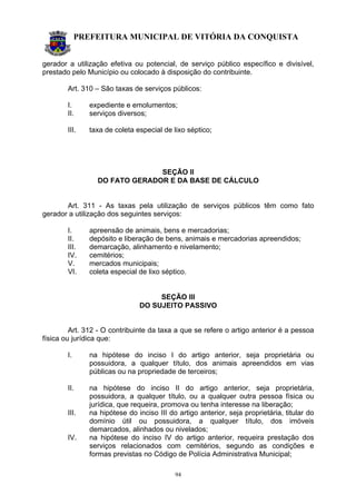 PREFEITURA MUNICIPAL DE VITÓRIA DA CONQUISTA
94
gerador a utilização efetiva ou potencial, de serviço público específico e divisível,
prestado pelo Município ou colocado à disposição do contribuinte.
Art. 310 – São taxas de serviços públicos:
I. expediente e emolumentos;
II. serviços diversos;
III. taxa de coleta especial de lixo séptico;
SEÇÃO II
DO FATO GERADOR E DA BASE DE CÁLCULO
Art. 311 - As taxas pela utilização de serviços públicos têm como fato
gerador a utilização dos seguintes serviços:
I. apreensão de animais, bens e mercadorias;
II. depósito e liberação de bens, animais e mercadorias apreendidos;
III. demarcação, alinhamento e nivelamento;
IV. cemitérios;
V. mercados municipais;
VI. coleta especial de lixo séptico.
SEÇÃO III
DO SUJEITO PASSIVO
Art. 312 - O contribuinte da taxa a que se refere o artigo anterior é a pessoa
física ou jurídica que:
I. na hipótese do inciso I do artigo anterior, seja proprietária ou
possuidora, a qualquer título, dos animais apreendidos em vias
públicas ou na propriedade de terceiros;
II. na hipótese do inciso II do artigo anterior, seja proprietária,
possuidora, a qualquer título, ou a qualquer outra pessoa física ou
jurídica, que requeira, promova ou tenha interesse na liberação;
III. na hipótese do inciso III do artigo anterior, seja proprietária, titular do
domínio útil ou possuidora, a qualquer título, dos imóveis
demarcados, alinhados ou nivelados;
IV. na hipótese do inciso IV do artigo anterior, requeira prestação dos
serviços relacionados com cemitérios, segundo as condições e
formas previstas no Código de Polícia Administrativa Municipal;
 