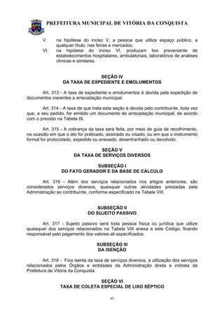 PREFEITURA MUNICIPAL DE VITÓRIA DA CONQUISTA
95
V. na hipótese do inciso V, a pessoa que utilize espaço público, a
qualquer título, nas feiras e mercados;
VI. na hipótese do inciso VI, produzam lixo proveniente de
estabelecimentos hospitalares, ambulatoriais, laboratórios de análises
clínicas e similares.
SEÇÃO IV
DA TAXA DE EXPEDIENTE E EMOLUMENTOS
Art. 313 - A taxa de expediente e emolumentos é devida pela expedição de
documentos inerentes a arrecadação municipal.
Art. 314 - A taxa de que trata esta seção é devida pelo contribuinte, toda vez
que, a seu pedido, for emitido um documento de arrecadação municipal, de acordo
com o previsto na Tabela IX.
Art. 315 - A cobrança da taxa será feita, por meio de guia de recolhimento,
na ocasião em que o ato for praticado, assinado ou visado, ou em que o instrumento
formal for protocolado, expedido ou anexado, desentranhado ou devolvido.
SEÇÃO V
DA TAXA DE SERVIÇOS DIVERSOS
SUBSEÇÃO I
DO FATO GERADOR E DA BASE DE CÁLCULO
Art. 316 - Além dos serviços relacionados nos artigos anteriores, são
considerados serviços diversos, quaisquer outras atividades prestadas pela
Administração ao contribuinte, conforme especificado na Tabela VIII.
SUBSEÇÃO II
DO SUJEITO PASSIVO
Art. 317 - Sujeito passivo será toda pessoa física ou jurídica que utilize
quaisquer dos serviços relacionados na Tabela VIII anexa a este Código, ficando
responsável pelo pagamento dos valores ali especificados.
SUBSEÇÃO III
DA ISENÇÃO
Art. 318 - Fica isenta da taxa de serviços diversos, a utilização dos serviços
relacionados pelos Órgãos e entidades da Administração direta e indireta da
Prefeitura de Vitória da Conquista.
SEÇÃO VI
TAXA DE COLETA ESPECIAL DE LIXO SÉPTICO
 