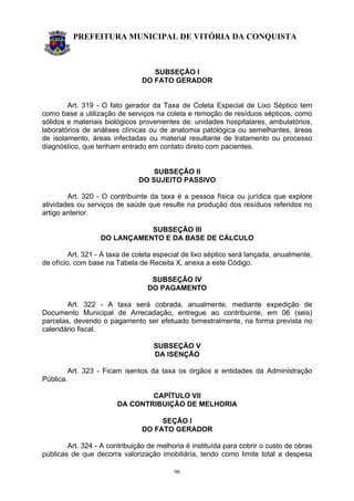 PREFEITURA MUNICIPAL DE VITÓRIA DA CONQUISTA
96
SUBSEÇÃO I
DO FATO GERADOR
Art. 319 - O fato gerador da Taxa de Coleta Especial de Lixo Séptico tem
como base a utilização de serviços na coleta e remoção de resíduos sépticos, como
sólidos e materiais biológicos provenientes de: unidades hospitalares, ambulatórios,
laboratórios de análises clínicas ou de anatomia patológica ou semelhantes, áreas
de isolamento, áreas infectadas ou material resultante de tratamento ou processo
diagnóstico, que tenham entrado em contato direto com pacientes.
SUBSEÇÃO II
DO SUJEITO PASSIVO
Art. 320 - O contribuinte da taxa é a pessoa física ou jurídica que explore
atividades ou serviços de saúde que resulte na produção dos resíduos referidos no
artigo anterior.
SUBSEÇÃO III
DO LANÇAMENTO E DA BASE DE CÁLCULO
Art. 321 - A taxa de coleta especial de lixo séptico será lançada, anualmente,
de ofício, com base na Tabela de Receita X, anexa a este Código.
SUBSEÇÃO IV
DO PAGAMENTO
Art. 322 - A taxa será cobrada, anualmente, mediante expedição de
Documento Municipal de Arrecadação, entregue ao contribuinte, em 06 (seis)
parcelas, devendo o pagamento ser efetuado bimestralmente, na forma prevista no
calendário fiscal.
SUBSEÇÃO V
DA ISENÇÃO
Art. 323 - Ficam isentos da taxa os órgãos e entidades da Administração
Pública.
CAPÍTULO VII
DA CONTRIBUIÇÃO DE MELHORIA
SEÇÃO I
DO FATO GERADOR
Art. 324 - A contribuição de melhoria é instituída para cobrir o custo de obras
públicas de que decorra valorização imobiliária, tendo como limite total a despesa
 