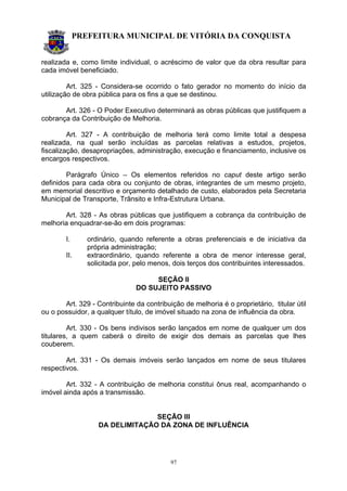 PREFEITURA MUNICIPAL DE VITÓRIA DA CONQUISTA
97
realizada e, como limite individual, o acréscimo de valor que da obra resultar para
cada imóvel beneficiado.
Art. 325 - Considera-se ocorrido o fato gerador no momento do início da
utilização de obra pública para os fins a que se destinou.
Art. 326 - O Poder Executivo determinará as obras públicas que justifiquem a
cobrança da Contribuição de Melhoria.
Art. 327 - A contribuição de melhoria terá como limite total a despesa
realizada, na qual serão incluídas as parcelas relativas a estudos, projetos,
fiscalização, desapropriações, administração, execução e financiamento, inclusive os
encargos respectivos.
Parágrafo Único – Os elementos referidos no caput deste artigo serão
definidos para cada obra ou conjunto de obras, integrantes de um mesmo projeto,
em memorial descritivo e orçamento detalhado de custo, elaborados pela Secretaria
Municipal de Transporte, Trânsito e Infra-Estrutura Urbana.
Art. 328 - As obras públicas que justifiquem a cobrança da contribuição de
melhoria enquadrar-se-ão em dois programas:
I. ordinário, quando referente a obras preferenciais e de iniciativa da
própria administração;
II. extraordinário, quando referente a obra de menor interesse geral,
solicitada por, pelo menos, dois terços dos contribuintes interessados.
SEÇÃO II
DO SUJEITO PASSIVO
Art. 329 - Contribuinte da contribuição de melhoria é o proprietário, titular útil
ou o possuidor, a qualquer título, de imóvel situado na zona de influência da obra.
Art. 330 - Os bens indivisos serão lançados em nome de qualquer um dos
titulares, a quem caberá o direito de exigir dos demais as parcelas que lhes
couberem.
Art. 331 - Os demais imóveis serão lançados em nome de seus titulares
respectivos.
Art. 332 - A contribuição de melhoria constitui ônus real, acompanhando o
imóvel ainda após a transmissão.
SEÇÃO III
DA DELIMITAÇÃO DA ZONA DE INFLUÊNCIA
 