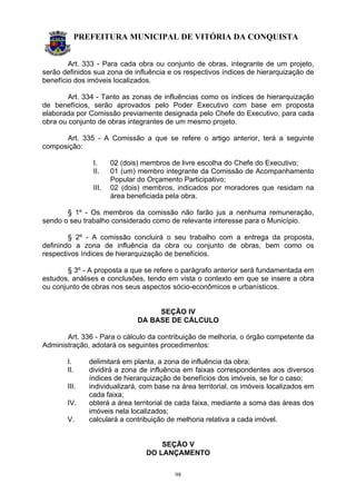 PREFEITURA MUNICIPAL DE VITÓRIA DA CONQUISTA
98
Art. 333 - Para cada obra ou conjunto de obras, integrante de um projeto,
serão definidos sua zona de influência e os respectivos índices de hierarquização de
benefício dos imóveis localizados.
Art. 334 - Tanto as zonas de influências como os índices de hierarquização
de benefícios, serão aprovados pelo Poder Executivo com base em proposta
elaborada por Comissão previamente designada pelo Chefe do Executivo, para cada
obra ou conjunto de obras integrantes de um mesmo projeto.
Art. 335 - A Comissão a que se refere o artigo anterior, terá a seguinte
composição:
I. 02 (dois) membros de livre escolha do Chefe do Executivo;
II. 01 (um) membro integrante da Comissão de Acompanhamento
Popular do Orçamento Participativo;
III. 02 (dois) membros, indicados por moradores que residam na
área beneficiada pela obra.
§ 1º - Os membros da comissão não farão jus a nenhuma remuneração,
sendo o seu trabalho considerado como de relevante interesse para o Município.
§ 2º - A comissão concluirá o seu trabalho com a entrega da proposta,
definindo a zona de influência da obra ou conjunto de obras, bem como os
respectivos índices de hierarquização de benefícios.
§ 3º - A proposta a que se refere o parágrafo anterior será fundamentada em
estudos, análises e conclusões, tendo em vista o contexto em que se insere a obra
ou conjunto de obras nos seus aspectos sócio-econômicos e urbanísticos.
SEÇÃO IV
DA BASE DE CÁLCULO
Art. 336 - Para o cálculo da contribuição de melhoria, o órgão competente da
Administração, adotará os seguintes procedimentos:
I. delimitará em planta, a zona de influência da obra;
II. dividirá a zona de influência em faixas correspondentes aos diversos
índices de hierarquização de benefícios dos imóveis, se for o caso;
III. individualizará, com base na área territorial, os imóveis localizados em
cada faixa;
IV. obterá a área territorial de cada faixa, mediante a soma das áreas dos
imóveis nela localizados;
V. calculará a contribuição de melhoria relativa a cada imóvel.
SEÇÃO V
DO LANÇAMENTO
 