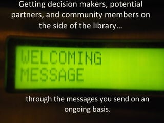 Getting decision makers, potential partners, and community members on the side of the library… through the messages you send on an ongoing basis. 