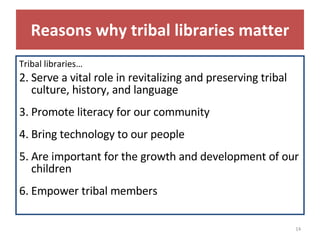 Reasons why tribal libraries matter Tribal libraries… Serve a vital role in revitalizing and preserving tribal culture, history, and language Promote literacy for our community Bring technology to our people Are important for the growth and development of our children Empower tribal members 