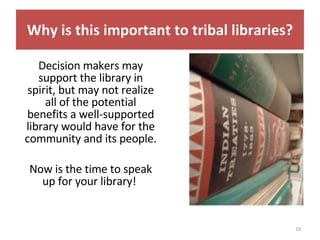 Decision makers may support the library in spirit, but may not realize all of the potential benefits a well-supported library would have for the community and its people.  Now is the time to speak up for your library!  Why is this important to tribal libraries? 