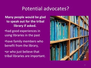 Potential advocates? Many people would be glad to speak out for the tribal library if asked.  had good experiences in using libraries in the past have family members who benefit from the library,  or who just believe that tribal libraries are important.  