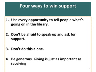 Four ways to win support Use every opportunity to tell people what’s going on in the library.  Don’t be afraid to speak up and ask for support.  Don’t do this alone.  Be generous. Giving is just as important as receiving 
