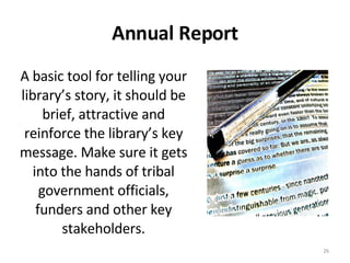 Annual Report A basic tool for telling your library’s story, it should be brief, attractive and reinforce the library’s key message. Make sure it gets into the hands of tribal government officials, funders and other key stakeholders. 