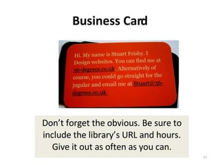 Business Card Don’t forget the obvious. Be sure to include the library’s URL and hours. Give it out as often as you can. 