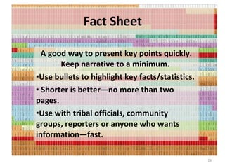 Fact Sheet A good way to present key points quickly. Keep narrative to a minimum.  Use bullets to highlight key facts/statistics. Shorter is better—no more than two pages.  Use with tribal officials, community groups, reporters or anyone who wants information—fast. 