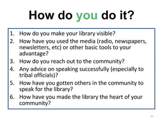 How do  you  do it? How do you make your library visible? How have you used the media (radio, newspapers, newsletters, etc) or other basic tools to your advantage? How do you reach out to the community? Any advice on speaking successfully (especially to tribal officials)? How have you gotten others in the community to speak for the library? How have you made the library the heart of your community? 