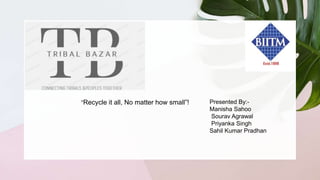 “Recycle it all, No matter how small”! Presented By:-
Manisha Sahoo
Sourav Agrawal
Priyanka Singh
Sahil Kumar Pradhan
 