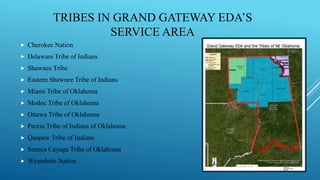 TRIBES IN GRAND GATEWAY EDA’S
SERVICE AREA
 Cherokee Nation
 Delaware Tribe of Indians
 Shawnee Tribe
 Eastern Shawnee Tribe of Indians
 Miami Tribe of Oklahoma
 Modoc Tribe of Oklahoma
 Ottawa Tribe of Oklahoma
 Peoria Tribe of Indians of Oklahoma
 Quapaw Tribe of Indians
 Seneca Cayuga Tribe of Oklahoma
 Wyandotte Nation
 
