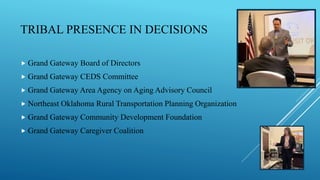 TRIBAL PRESENCE IN DECISIONS
 Grand Gateway Board of Directors
 Grand Gateway CEDS Committee
 Grand Gateway Area Agency on Aging Advisory Council
 Northeast Oklahoma Rural Transportation Planning Organization
 Grand Gateway Community Development Foundation
 Grand Gateway Caregiver Coalition
 