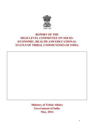 1
REPORT OF THE
HIGH LEVEL COMMITTEE ON SOCIO-
ECONOMIC, HEALTH AND EDUCATIONAL
STATUS OF TRIBAL COMMUNITIES OF INDIA
Ministry of Tribal Affairs
Government of India
May, 2014
 