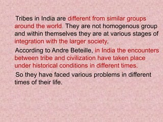 Tribes in India are different from similar groups
around the world. They are not homogenous group
and within themselves they are at various stages of
integration with the larger society.
According to Andre Beteille, in India the encounters
between tribe and civilization have taken place
under historical conditions in different times.
So they have faced various problems in different
times of their life.
 