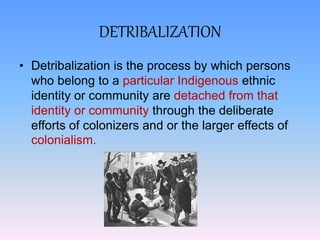 DETRIBALIZATION
• Detribalization is the process by which persons
who belong to a particular Indigenous ethnic
identity or community are detached from that
identity or community through the deliberate
efforts of colonizers and or the larger effects of
colonialism.
 