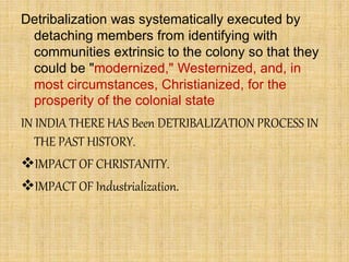 Detribalization was systematically executed by
detaching members from identifying with
communities extrinsic to the colony so that they
could be "modernized," Westernized, and, in
most circumstances, Christianized, for the
prosperity of the colonial state
IN INDIA THERE HAS Been DETRIBALIZATION PROCESS IN
THE PAST HISTORY.
IMPACT OF CHRISTANITY.
IMPACT OF Industrialization.
 