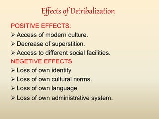 Effects of Detribalization
POSITIVE EFFECTS:
 Access of modern culture.
 Decrease of superstition.
 Access to different social facilities.
NEGETIVE EFFECTS
 Loss of own identity
 Loss of own cultural norms.
 Loss of own language
 Loss of own administrative system.
 