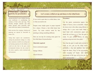 Tribal dance - a physical
  activity for preschoolers                                    Let’s create a tribal set up and dance to the tribal beats

During preschool years children become                                                               Procedure:
                                                  If you wish to part take in a tribal dance, here
more proficient at coordinating the
motions of their arms and legs. They              is what you need to do:                            Cut the green construction papers into
develop stronger muscles and their
                                                                                                     shapes of leaves, sizes as desirable. Attach
brains become more powerful; their                Prepare some simple gears or props required
motor skills also improve tremendously.                                                              the leaves one to the other using ribbons or
                                                  for a dance. Choose a fast tribal drum beat
                                                                                                     strings, this is your waist band. Make a
Brisk activities like swinging, climbing and      music. Try some creative stints by face
balancing are enjoyed by them.(Kail &                                                                head band with construction paper and
                                                  painting or doing something different.
Zolner 218)                                                                                          attach the cut leaves to it. Now the gear is
                                                  Here are our tips for creating some gears for      ready. To give artistic effects, do some
Taking these aspects into consideration,
making the preschoolers indulge in a tribal
                                                  the tribal dance for preschoolers:                 painting using non-toxic face paint.
dance experience would be an exciting and a
                                                  Materials required:                                Now that the gear is made and everyone is
real learning experience for the children as it
would not only limit to the gross motor                                                              ready to jive, put on the tribal music,
                                                  Green construction paper
developmental domain, but also extend to                                                             preferably a fast and rhythmic one, and
fine motor, cognitive, social, emotional and                                                         begin the dance. Slow to fast movements,
                                                  Strings/ ribbons
self-awareness.
                                                                                                     with   swaying    of    hands   and    quick
                                                  Glue & Scissors                                    movements of the legs will do the job. So,
                                                                                                     dance and have fun!




                                                                                                     Keep the music ready.
 