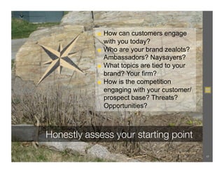 ◼  How can customers engage
               with you today?
            ◼  Who are your brand zealots?
               Ambassadors? Naysayers?
            ◼  What topics are tied to your
               brand? Your firm?
            ◼  How is the competition
               engaging with your customer/
               prospect base? Threats?
               Opportunities?



Honestly assess your starting point
                                   FLICKR: @BEN+SAM!
                                                       17
 