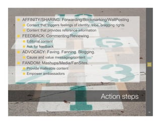 ◼  AFFINITY/SHARING: Forwarding/Bookmarking/WallPosting
  ◼  Content that triggers feelings of identity, tribe, bragging rights
  ◼  Content that provides reference information
◼  FEEDBACK: Commenting/Reviewing
  ◼  Editorial content
  ◼  Ask for feedback
◼  ADVOCACY: Faving. Fanning. Blogging.
  ◼  Cause and value messaging/content
◼  FANDOM: Mashups/Media/FanSites.
  ◼  Provide malleable content
  ◼  Empower ambassadors




                                                       Action steps

                                                                          19
 