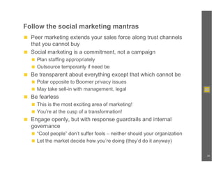 Follow the social marketing mantras
◼  Peer marketing extends your sales force along trust channels
   that you cannot buy
◼  Social marketing is a commitment, not a campaign
   ◼  Plan staffing appropriately
   ◼  Outsource temporarily if need be
◼  Be transparent about everything except that which cannot be
   ◼  Polar opposite to Boomer privacy issues
   ◼  May take sell-in with management, legal
◼  Be fearless
   ◼  This is the most exciting area of marketing!
   ◼  You’re at the cusp of a transformation!
◼  Engage openly, but with response guardrails and internal
   governance
   ◼  “Cool people” don’t suffer fools – neither should your organization
   ◼  Let the market decide how you’re doing (they’d do it anyway)


                                                                            34
 
