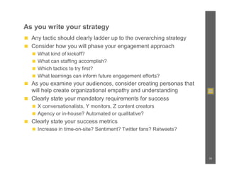 As you write your strategy
◼  Any tactic should clearly ladder up to the overarching strategy
◼  Consider how you will phase your engagement approach
   ◼  What kind of kickoff?
   ◼  What can staffing accomplish?
   ◼  Which tactics to try first?
   ◼  What learnings can inform future engagement efforts?
◼  As you examine your audiences, consider creating personas that
   will help create organizational empathy and understanding
◼  Clearly state your mandatory requirements for success
   ◼  X conversationalists, Y monitors, Z content creators
   ◼  Agency or in-house? Automated or qualitative?
◼  Clearly state your success metrics
   ◼  Increase in time-on-site? Sentiment? Twitter fans? Retweets?




                                                                     35
 