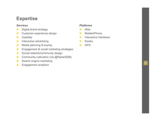 Expertise
Services                                        Platforms
◼  Digital brand strategy                       ◼  Web
◼  Customer experience design                   ◼  Mobile/iPhone
◼  Usability                                    ◼  Interactive interfaces
◼  Interactive advertising                      ◼  Kiosks
◼  Media planning & buying                      ◼  GPS
◼    Engagement & social marketing strategies
◼    Social network/community design
◼    Community cultivation (via @RadarDDB)
◼    Search engine marketing
◼    Engagement analytics
 