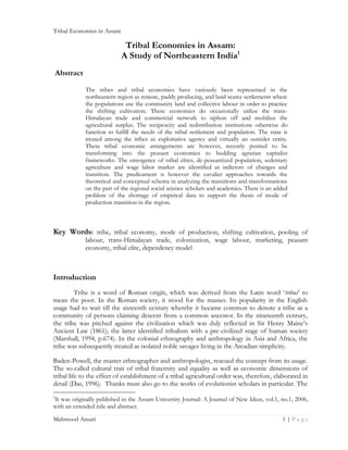 Tribal Economies in Assam

Tribal Economies in Assam:
A Study of Northeastern India1
Abstract
The tribes and tribal economies have variously been represented in the
northeastern region as remote, paddy producing, and land scarce settlements where
the populations use the community land and collective labour in order to practice
the shifting cultivation. These economies do occasionally utilize the transHimalayan trade and commercial network to siphon off and mobilize the
agricultural surplus. The reciprocity and redistribution institutions otherwise do
function to fulfill the needs of the tribal settlement and population. The state is
treated among the tribes as exploitative agency and virtually an outsider entity.
These tribal economic arrangements are however, recently posited to be
transforming into the peasant economies to budding agrarian capitalist
frameworks. The emergence of tribal elites, de-peasantized population, sedentary
agriculture and wage labor market are identified as indictors of changes and
transition. The predicament is however the cavalier approaches towards the
theoretical and conceptual schema in analyzing the transitions and transformations
on the part of the regional social science scholars and academics. There is an added
problem of the shortage of empirical data to support the thesis of mode of
production transition in the region.

Key Words: tribe, tribal economy, mode of production, shifting cultivation, pooling of

labour, trans-Himalayan trade, colonization, wage labour, marketing, peasant
economy, tribal elite, dependency model

Introduction
Tribe is a word of Roman origin, which was derived from the Latin word ‘tribus’ to
mean the poor. In the Roman society, it stood for the masses. Its popularity in the English
usage had to wait till the sixteenth century whereby it became common to denote a tribe as a
community of persons claiming descent from a common ancestor. In the nineteenth century,
the tribe was pitched against the civilization which was duly reflected in Sir Henry Maine’s
Ancient Law (1861); the latter identified tribalism with a pre-civilized stage of human society
(Marshall, 1994, p.674). In the colonial ethnography and anthropology in Asia and Africa, the
tribe was subsequently treated as isolated noble savages living in the Arcadian simplicity.
Baden-Powell, the master ethnographer and anthropologist, rescued the concept from its usage.
The so-called cultural trait of tribal fraternity and equality as well as economic dimensions of
tribal life to the effect of establishment of a tribal agricultural order was, therefore, elaborated in
detail (Das, 1996). Thanks must also go to the works of evolutionist scholars in particular. The
It was originally published in the Assam University Journal: A Journal of New Ideas, vol.1, no.1, 2006,
with an extended title and abstract.
1

Mahmood Ansari

1|Page

 