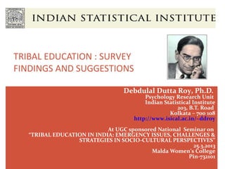 TRIBAL EDUCATION : SURVEY
FINDINGS AND SUGGESTIONS

                                   Debdulal Dutta Roy, Ph.D.
                                           Psychology Research Unit
                                           Indian Statistical Institute
                                                       203, B.T. Road
                                                    Kolkata – 700 108
                                       http://www.isical.ac.in/~ddroy
                            At UGC sponsored National Seminar on
   “TRIBAL EDUCATION IN INDIA: EMERGENCY ISSUES, CHALLENGES &
                  STRATEGIES IN SOCIO-CULTURAL PERSPECTIVES”
                                                          25.3.2013
                                           Malda Women’s College
                                                        Pin-732101
 
