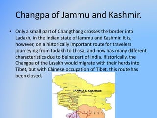 Changpa of Jammu and Kashmir. 
• Only a small part of Changthang crosses the border into 
Ladakh, in the Indian state of J...