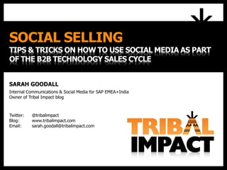 SOCIAL SELLING
TIPS & TRICKS ON HOW TO USE SOCIAL MEDIA AS PART
OF THE B2B TECHNOLOGY SALES CYCLE
SARAH GOODALL
Internal Communications & Social Media for SAP EMEA+India
Owner of Tribal Impact blog
Twitter: @tribalimpact
Blog: www.tribalimpact.com
Email: sarah.goodall@tribalimpact.com
 