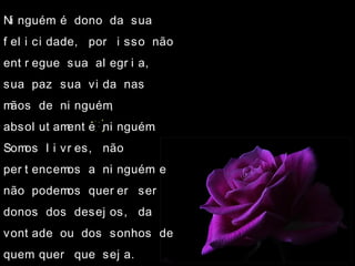 Ni nguém é dono da sua
f el i ci dade, por i sso não
ent r egue sua al egr i a,
sua paz sua vi da nas
mãos de ni nguém,
absol ut ament e ni nguém.
Somos l i vr es, não
per t encemos a ni nguém e
não podemos quer er ser
donos dos desej os, da
vont ade ou dos sonhos de
quem quer que sej a.
 