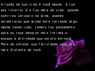 A r azão da sua vi da é você mesmo. A t ua
paz i nt er i or é a t ua met a de vi da, quando
sent i r es um vazi o na al ma, quando
acr edi t ar es que ai nda est á f al t ando al go,
mesmo t endo t udo, r emet e t eu pensament o
par a os t eus desej os mai s í nt i mos e
busque a di vi ndade que exi st e em você.
Par e de col ocar sua f el i ci dade cada di a
mai s di st ant e de você.
 