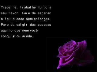 Tr abal he, t r abal he mui t o a
seu f avor . Par e de esper ar
a f el i ci dade sem esf or ços.
Par e de exi gi r das pessoas
aqui l o que nem você
conqui st ou ai nda.
 