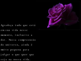 Agradeça tudo que está em sua vida nesse momento, inclusive a dor. Nossa compreensão do universo, ainda é muito pequena para julgar o que quer que seja na nossa vida. 