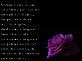 Ninguém é dono da sua felicidade, por isso não entregue sua alegria, sua paz sua vida nas mãos de ninguém, absolutamente ninguém. Somos livres, não pertencemos a ninguém e não podemos querer ser donos dos desejos, da vontade ou dos sonhos de quem quer que seja. 