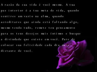 A razão da sua vida é você mesmo. A tua paz interior é a tua meta de vida, quando sentires um vazio na alma, quando acreditares que ainda está faltando algo, mesmo tendo tudo, remete teu pensamento para os teus desejos mais íntimos e busque a divindade que existe em você. Pare de colocar sua felicidade cada dia mais distante de você. 