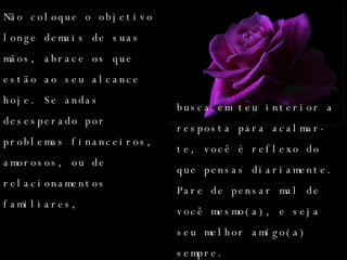 Não coloque o objetivo longe demais de suas mãos, abrace os que estão ao seu alcance hoje. Se andas desesperado por problemas financeiros, amorosos, ou de relacionamentos familiares,  busca em teu interior a resposta para acalmar-te, você é reflexo do que pensas diariamente. Pare de pensar mal de você mesmo(a), e seja seu melhor amigo(a) sempre.  