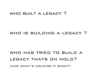 who built a legacy ?
who is building a legacy ?
who has tried to build a
legacy thats on hold?
(and what’s holding it back?)