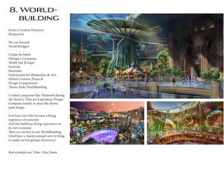 8. World-
building
From a Creative Directors
Perspective
We can become
World Bridgers
Cirque du Soleil
Olympics Ceremony
World Fair & Expo
Festivals
Museums
Endowment for Humanities & Arts
Global Contests, Prizes &
Design Competitions
Theme Parks Worldbuilding
I visited companies like Thinkwell during
the NewCo. They are Experience Design
Company mainly in areas like theme
park design
.
Lets have our tribe become a living
expeience of economy.
And lets build our living experience on
its own economy
Then we can live in our WorldBuilding.
(And have a charity outeach arm to bring
in under served groups of poverty)
Best example our Tribe: One Dome
 